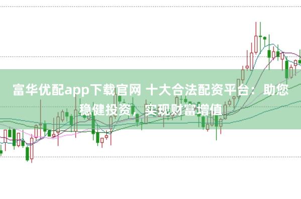 富华优配app下载官网 十大合法配资平台：助您稳健投资，实现财富增值