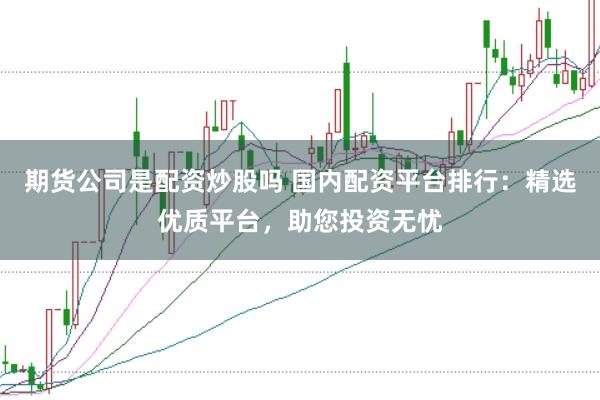 期货公司是配资炒股吗 国内配资平台排行：精选优质平台，助您投资无忧
