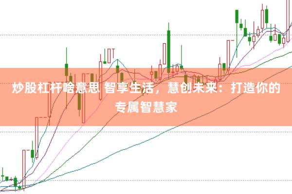 炒股杠杆啥意思 智享生活，慧创未来：打造你的专属智慧家