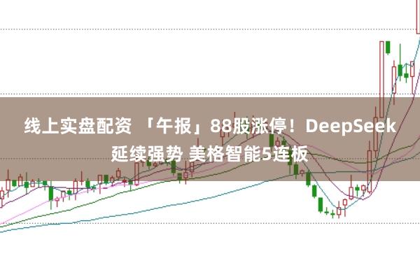 线上实盘配资 「午报」88股涨停！DeepSeek延续强势 美格智能5连板