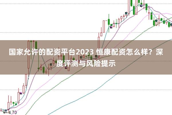 国家允许的配资平台2023 恒康配资怎么样?深度评测与风险提示