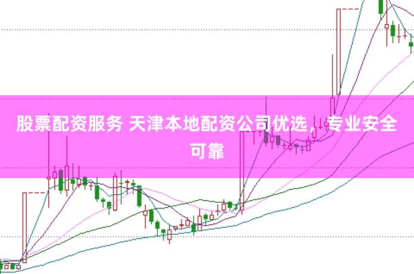 股票配资服务 天津本地配资公司优选，专业安全可靠