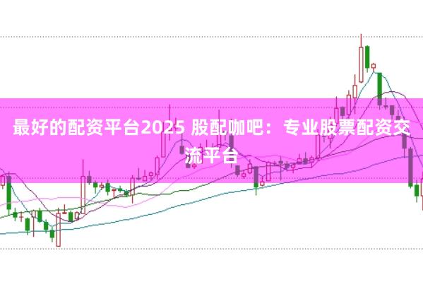 最好的配资平台2025 股配咖吧：专业股票配资交流平台